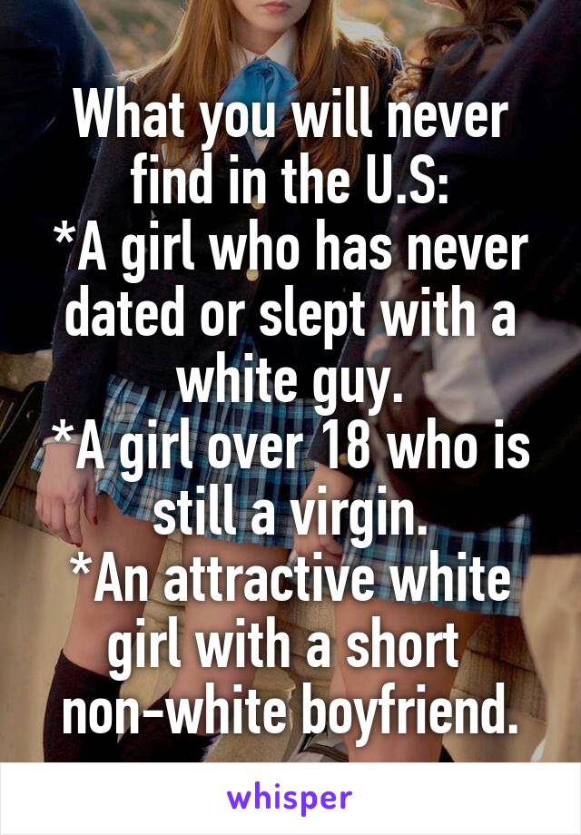 What you will never find in the U.S:
*A girl who has never dated or slept with a white guy.
*A girl over 18 who is still a virgin.
*An attractive white girl with a short 
non-white boyfriend.