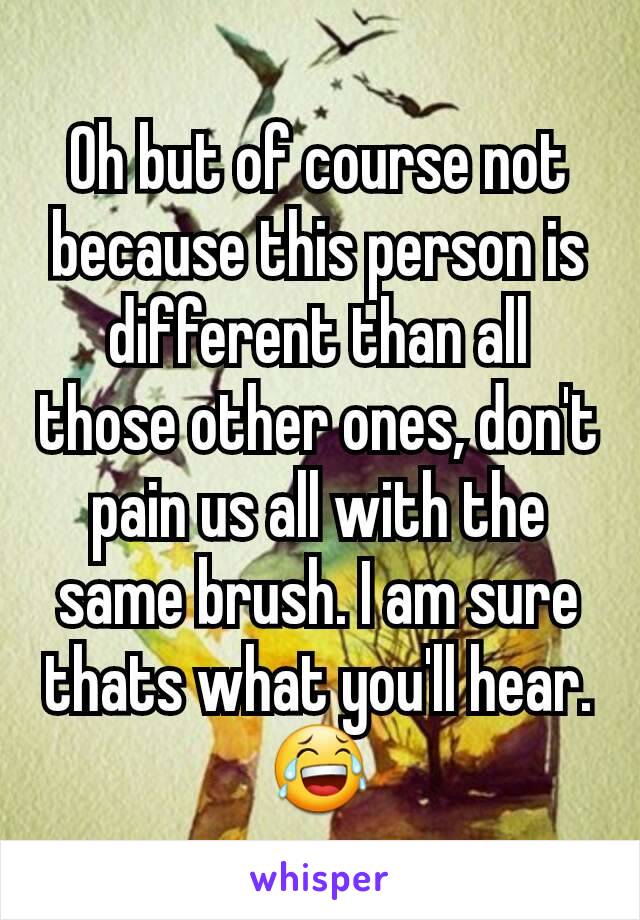 Oh but of course not because this person is different than all those other ones, don't pain us all with the same brush. I am sure thats what you'll hear. 😂