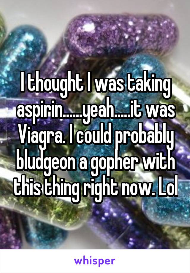 I thought I was taking aspirin......yeah.....it was Viagra. I could probably bludgeon a gopher with this thing right now. Lol