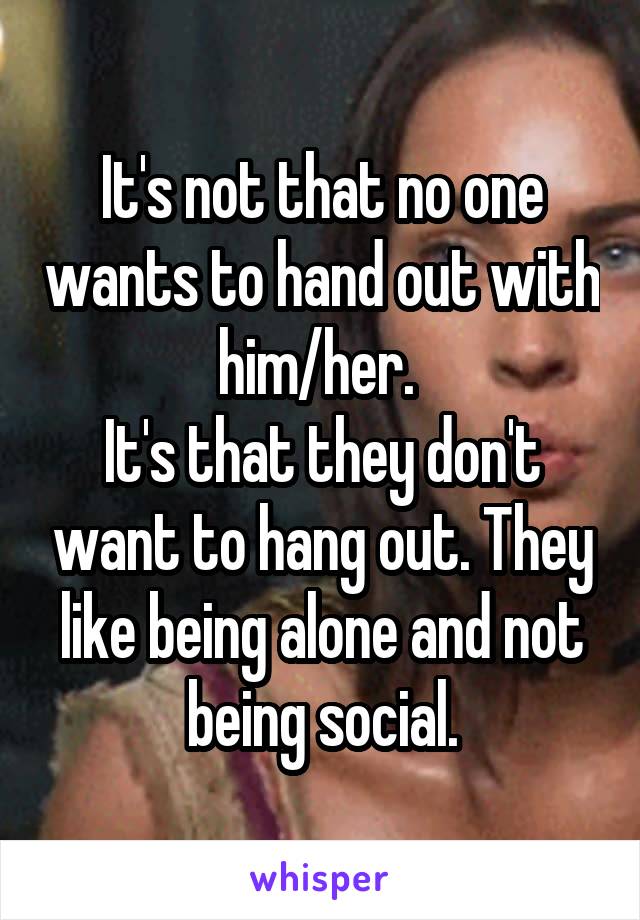 It's not that no one wants to hand out with him/her. 
It's that they don't want to hang out. They like being alone and not being social.