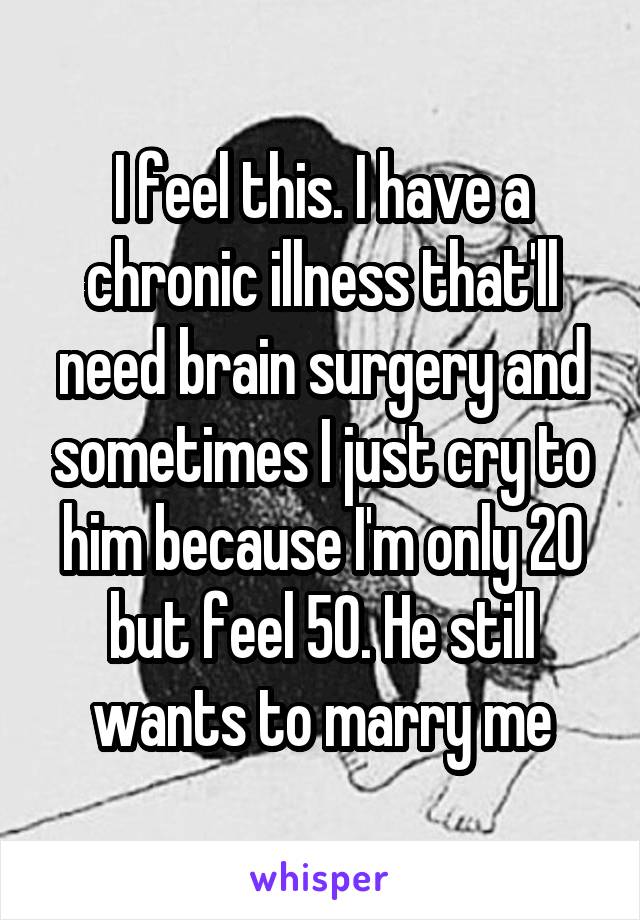 I feel this. I have a chronic illness that'll need brain surgery and sometimes I just cry to him because I'm only 20 but feel 50. He still wants to marry me