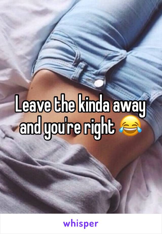 Leave the kinda away and you're right 😂