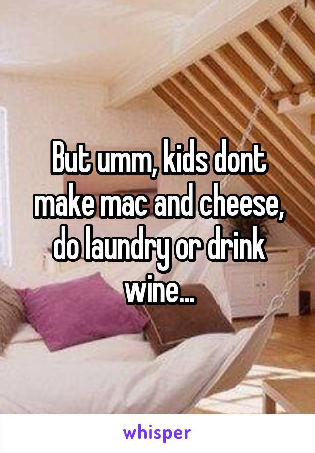 But umm, kids dont make mac and cheese, do laundry or drink wine...