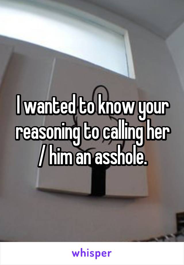 I wanted to know your reasoning to calling her / him an asshole.