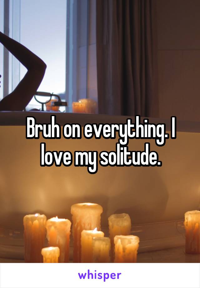 Bruh on everything. I love my solitude.