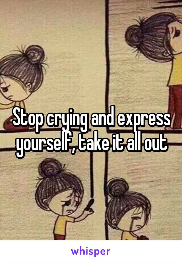 Stop crying and express yourself, take it all out