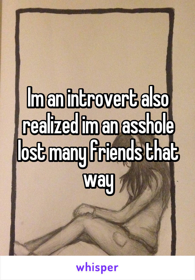 Im an introvert also realized im an asshole lost many friends that way