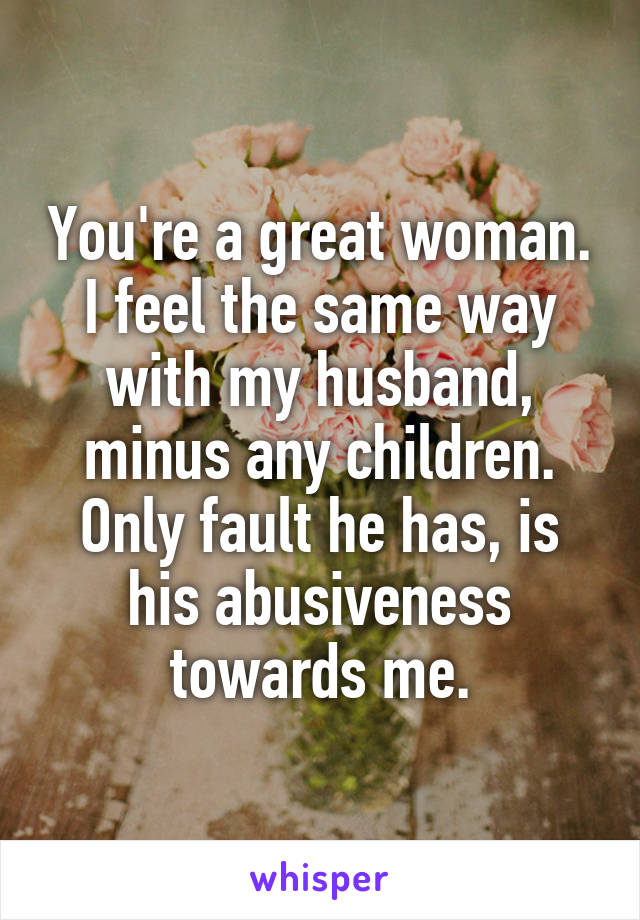 You're a great woman. I feel the same way with my husband, minus any children. Only fault he has, is his abusiveness towards me.
