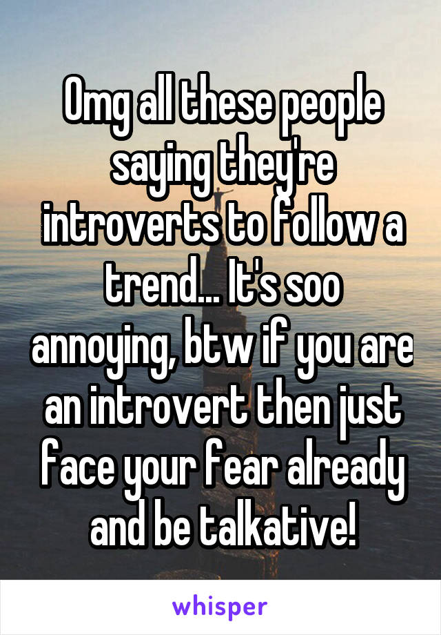 Omg all these people saying they're introverts to follow a trend... It's soo annoying, btw if you are an introvert then just face your fear already and be talkative!