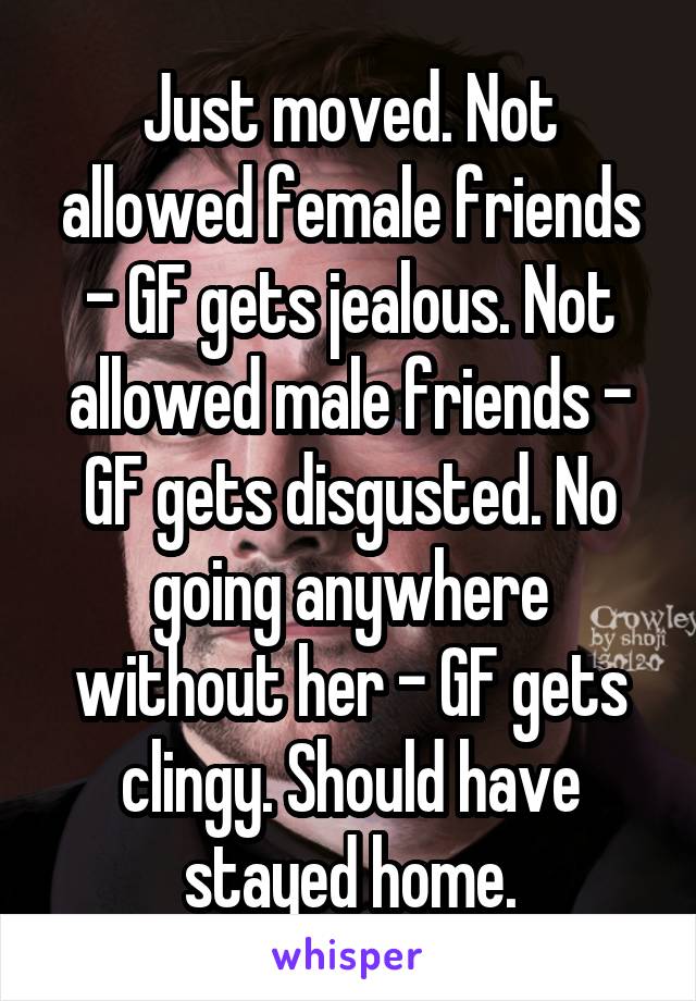 Just moved. Not allowed female friends - GF gets jealous. Not allowed male friends - GF gets disgusted. No going anywhere without her - GF gets clingy. Should have stayed home.