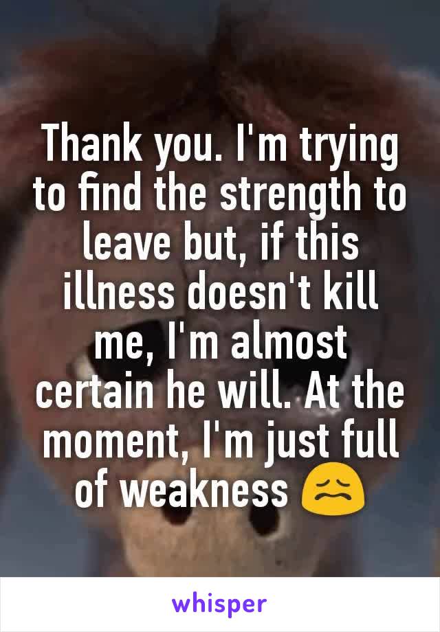 Thank you. I'm trying to find the strength to leave but, if this illness doesn't kill me, I'm almost certain he will. At the moment, I'm just full of weakness 😖