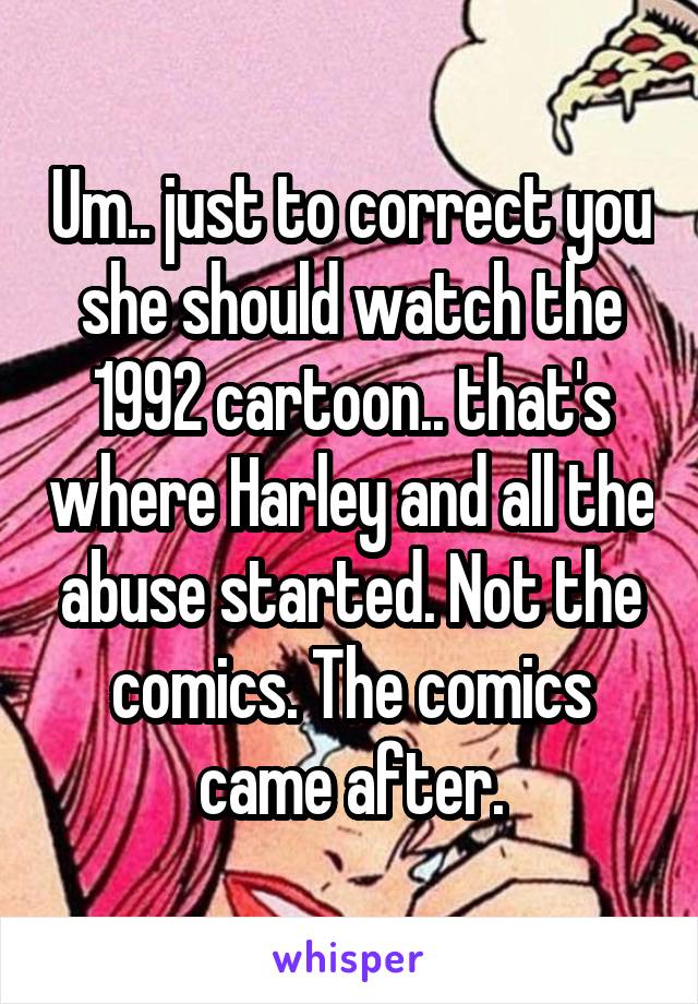 Um.. just to correct you she should watch the 1992 cartoon.. that's where Harley and all the abuse started. Not the comics. The comics came after.