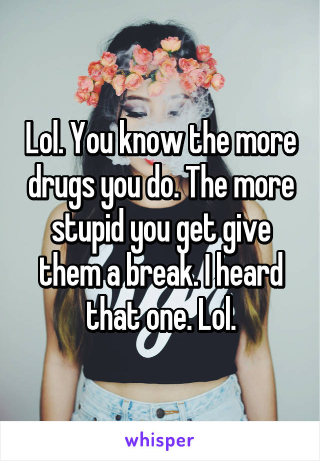 Lol. You know the more drugs you do. The more stupid you get give them a break. I heard that one. Lol.