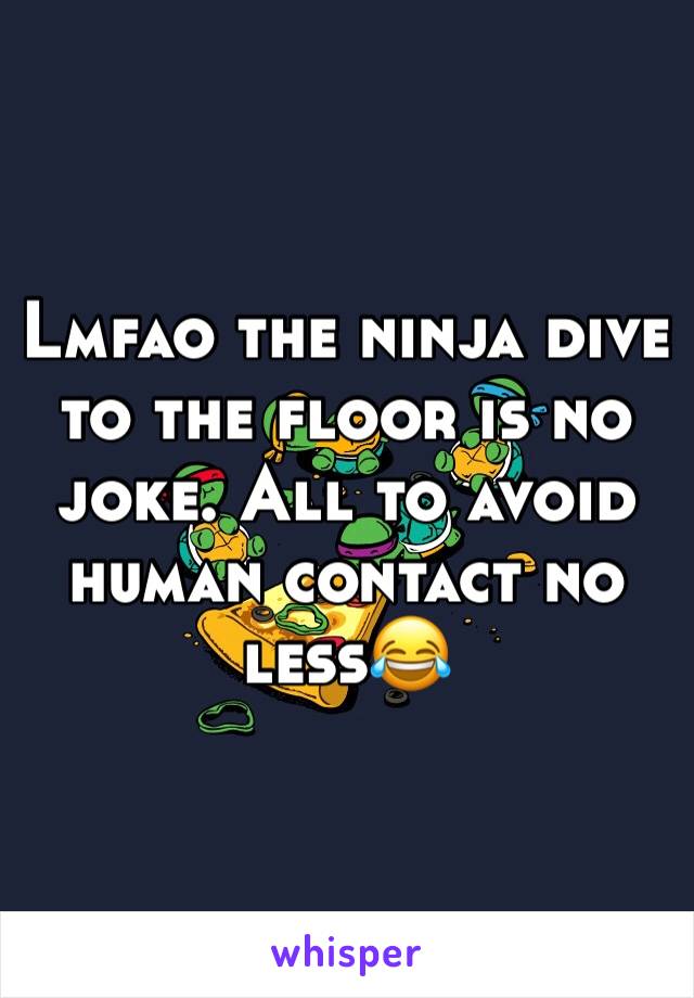 Lmfao the ninja dive to the floor is no joke. All to avoid human contact no less😂