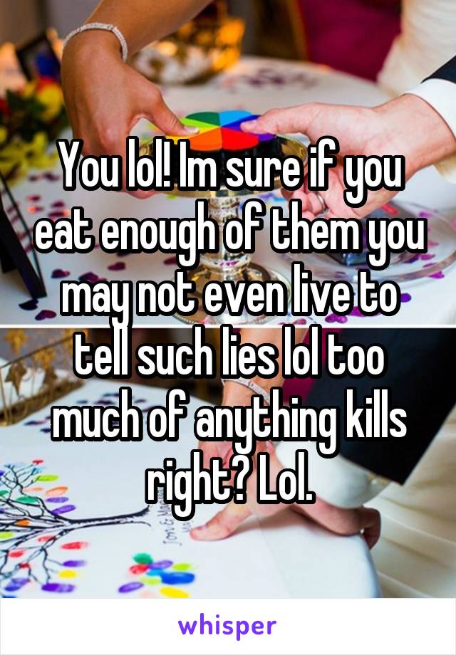 You lol! Im sure if you eat enough of them you may not even live to tell such lies lol too much of anything kills right? Lol.
