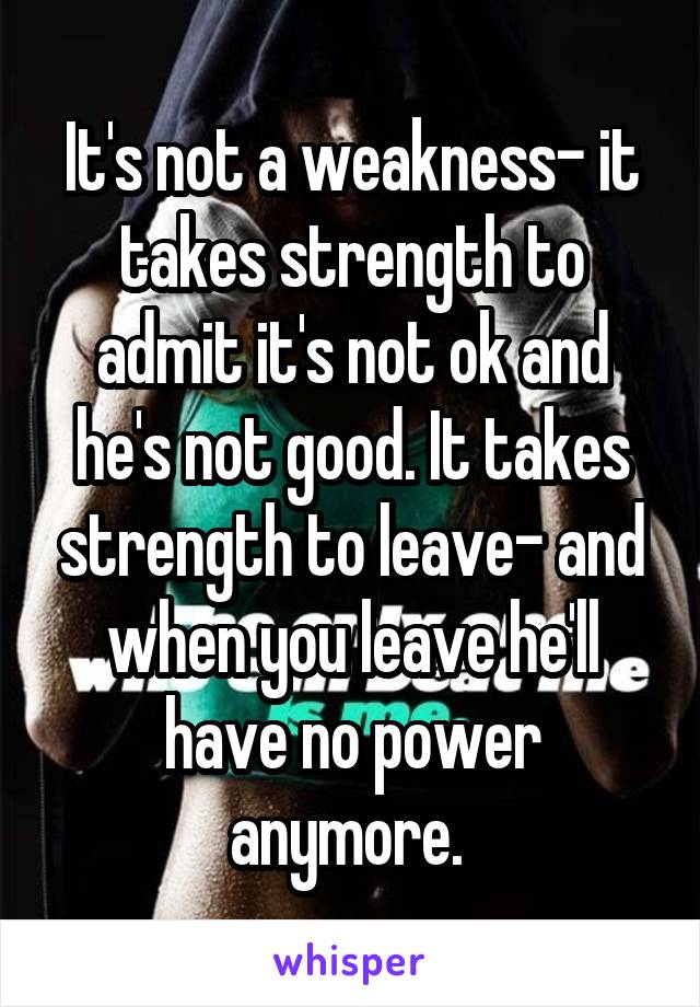 It's not a weakness- it takes strength to admit it's not ok and he's not good. It takes strength to leave- and when you leave he'll have no power anymore. 