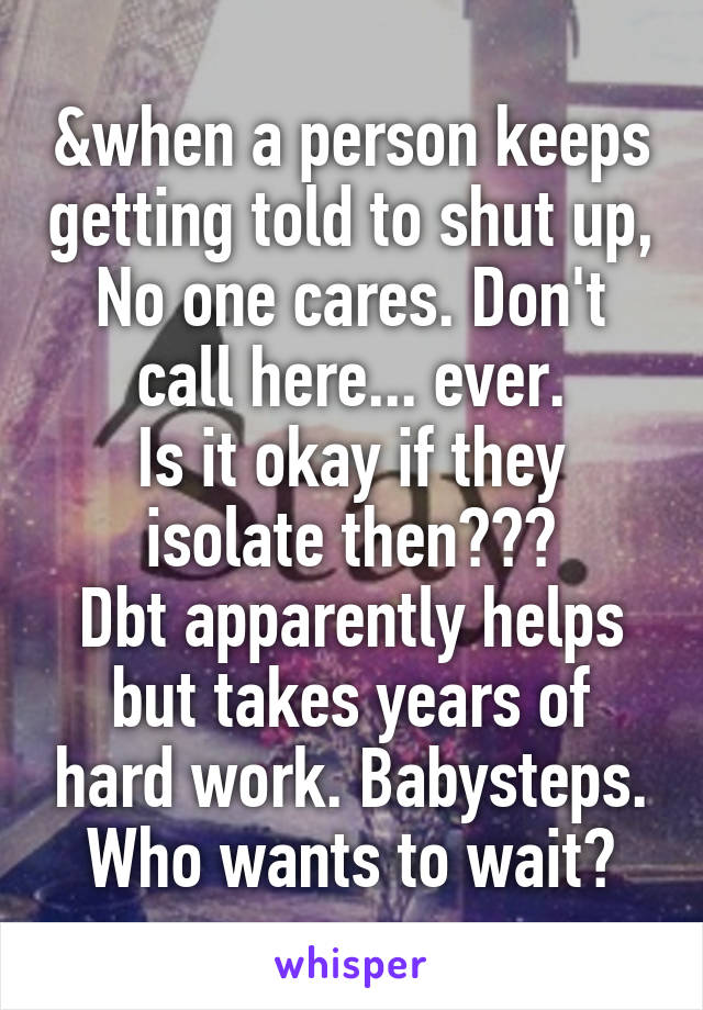 &when a person keeps getting told to shut up, No one cares. Don't call here... ever.
Is it okay if they isolate then???
Dbt apparently helps but takes years of hard work. Babysteps.
Who wants to wait?