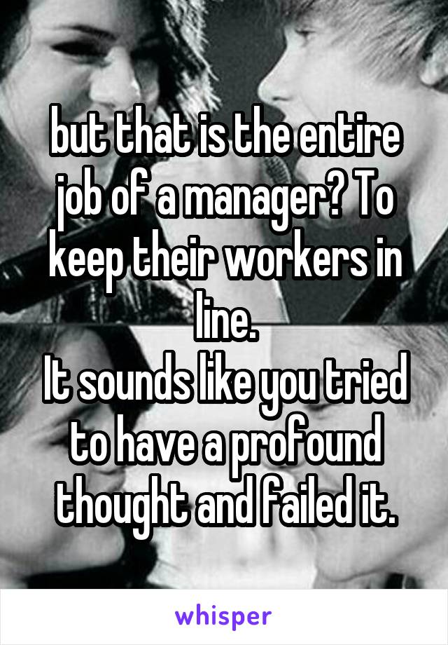 but that is the entire job of a manager? To keep their workers in line.
It sounds like you tried to have a profound thought and failed it.