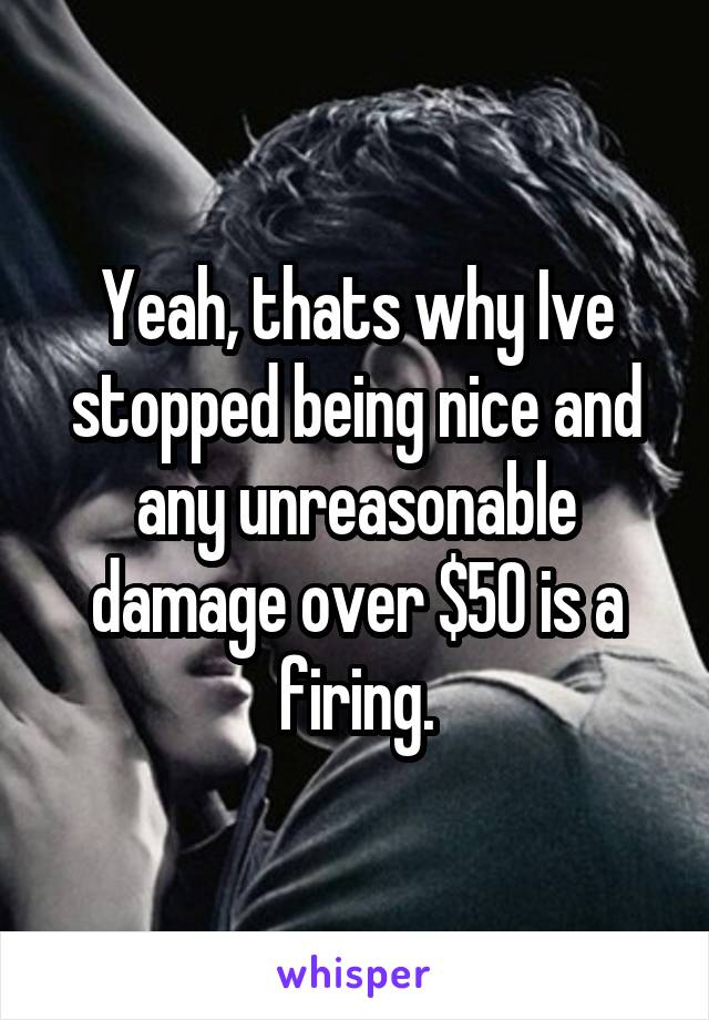 Yeah, thats why Ive stopped being nice and any unreasonable damage over $50 is a firing.