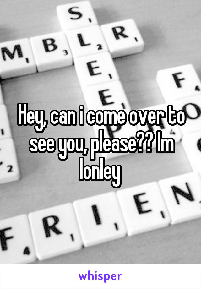 Hey, can i come over to see you, please?? Im lonley 