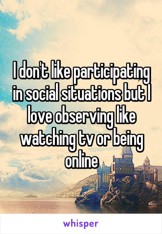 I don't like participating in social situations but I love observing like watching tv or being online