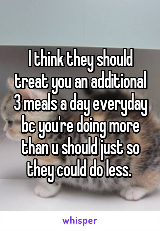 I think they should treat you an additional 3 meals a day everyday bc you're doing more than u should just so they could do less. 