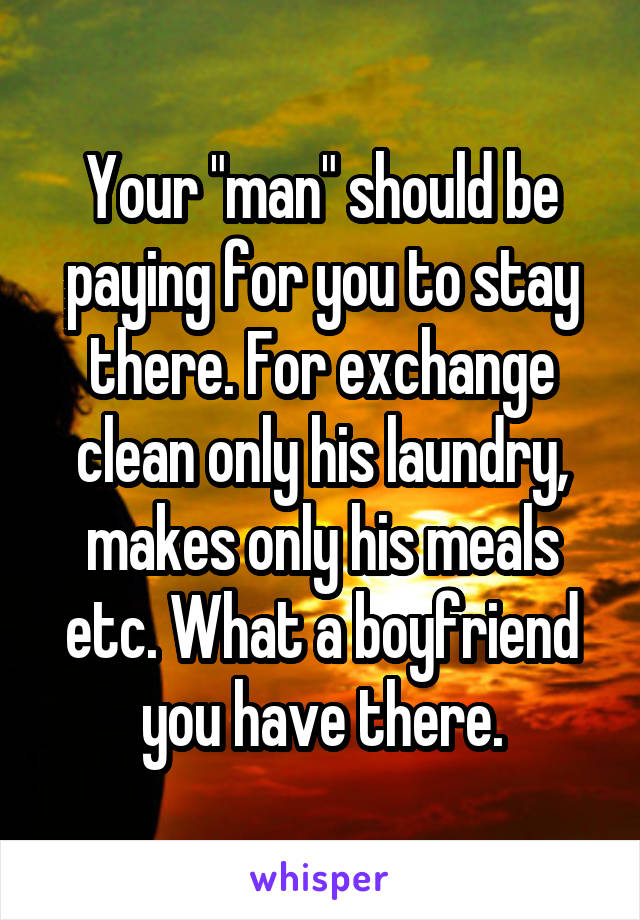 Your "man" should be paying for you to stay there. For exchange clean only his laundry, makes only his meals etc. What a boyfriend you have there.