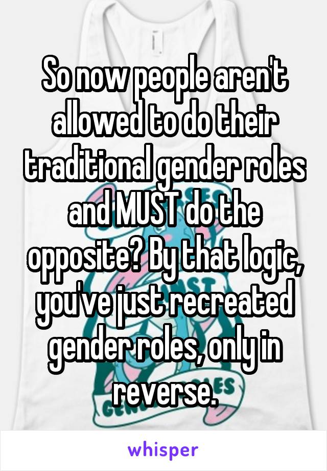 So now people aren't allowed to do their traditional gender roles and MUST do the opposite? By that logic, you've just recreated gender roles, only in reverse.