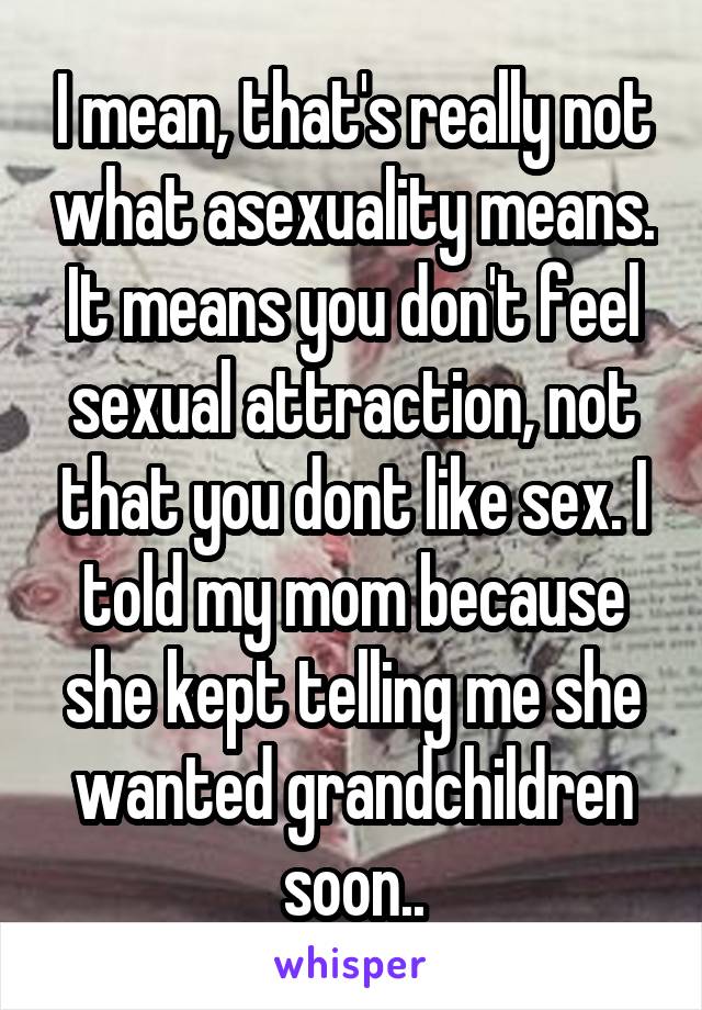 I mean, that's really not what asexuality means. It means you don't feel sexual attraction, not that you dont like sex. I told my mom because she kept telling me she wanted grandchildren soon..