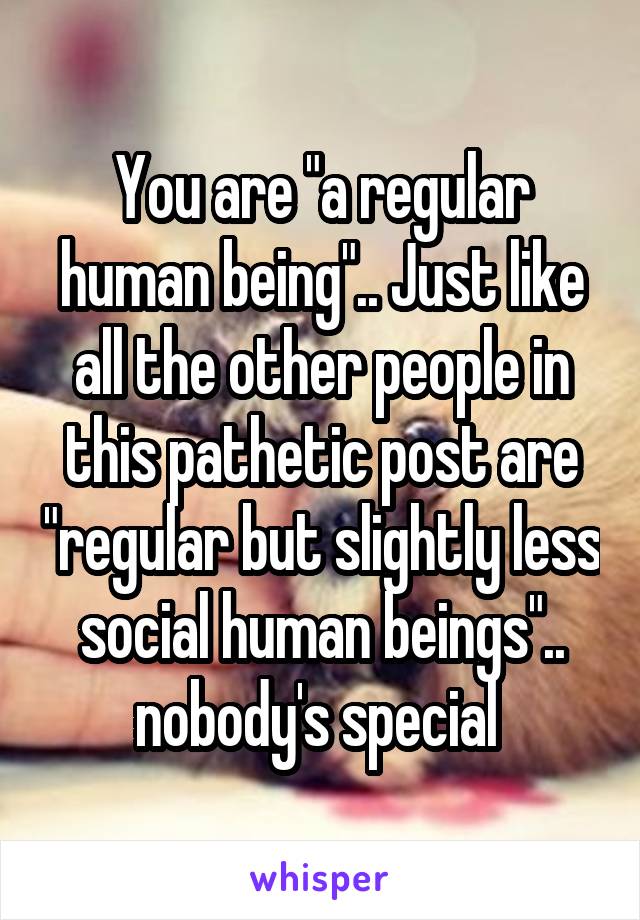 You are "a regular human being".. Just like all the other people in this pathetic post are "regular but slightly less social human beings".. nobody's special 