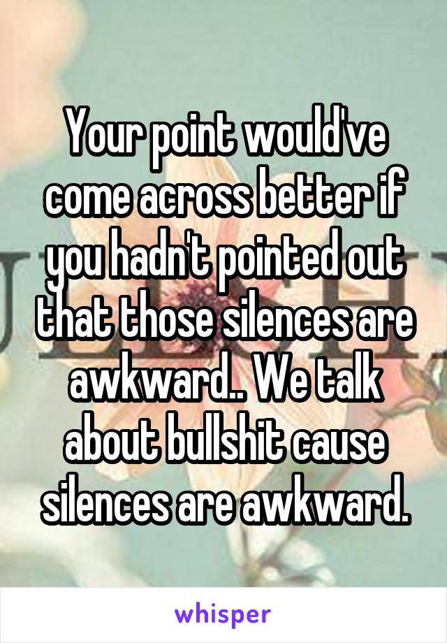 Your point would've come across better if you hadn't pointed out that those silences are awkward.. We talk about bullshit cause silences are awkward.