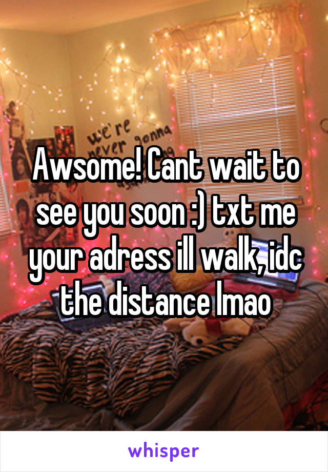 Awsome! Cant wait to see you soon :) txt me your adress ill walk, idc the distance lmao