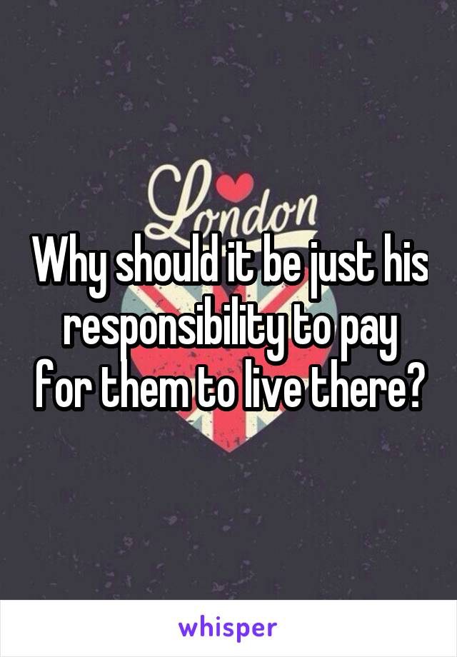 Why should it be just his responsibility to pay for them to live there?