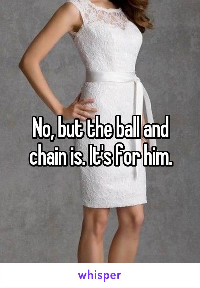 No, but the ball and chain is. It's for him.
