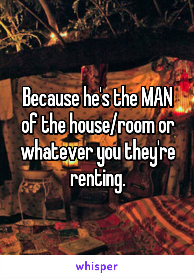 Because he's the MAN of the house/room or whatever you they're renting.