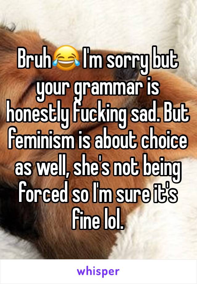 Bruh😂 I'm sorry but your grammar is honestly fucking sad. But feminism is about choice as well, she's not being forced so I'm sure it's fine lol. 