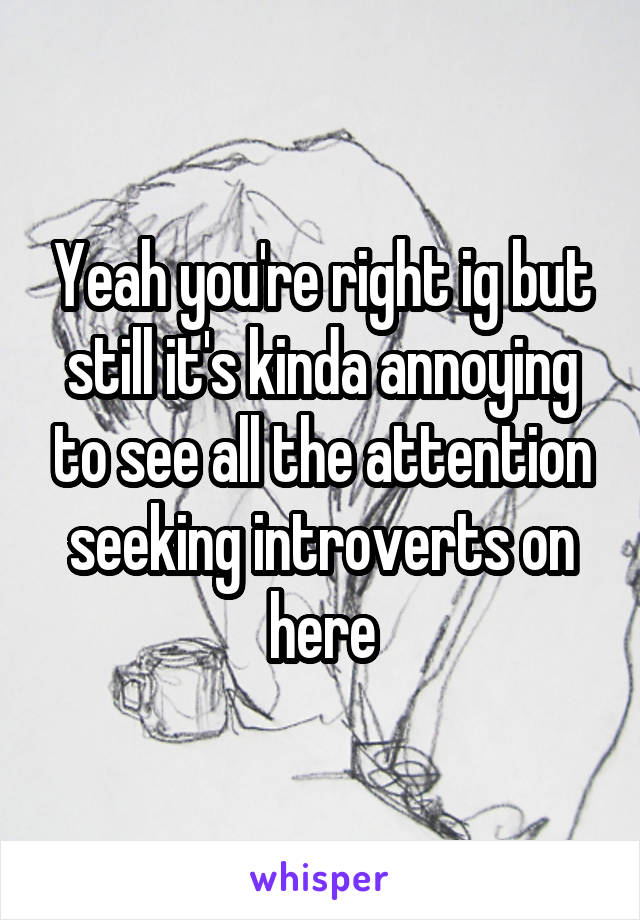 Yeah you're right ig but still it's kinda annoying to see all the attention seeking introverts on here