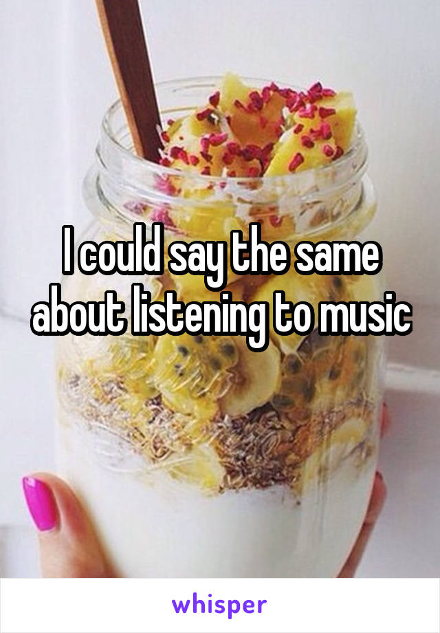 I could say the same about listening to music 