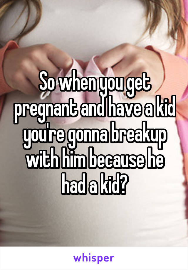 So when you get pregnant and have a kid you're gonna breakup with him because he had a kid?