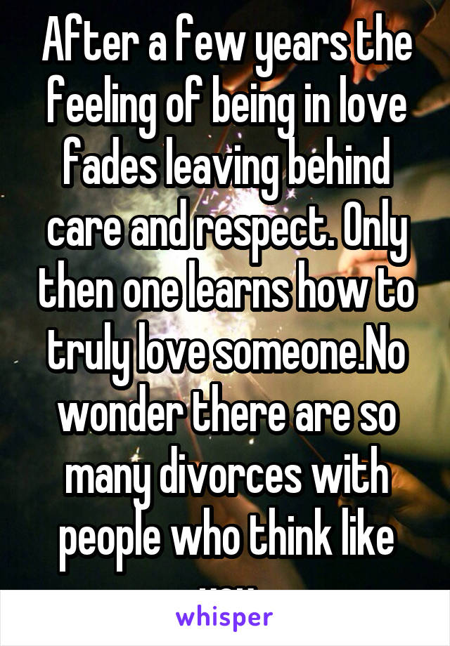 After a few years the feeling of being in love fades leaving behind care and respect. Only then one learns how to truly love someone.No wonder there are so many divorces with people who think like you