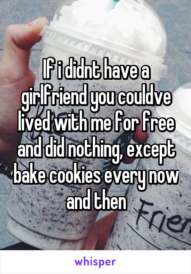 If i didnt have a girlfriend you couldve lived with me for free and did nothing, except bake cookies every now and then