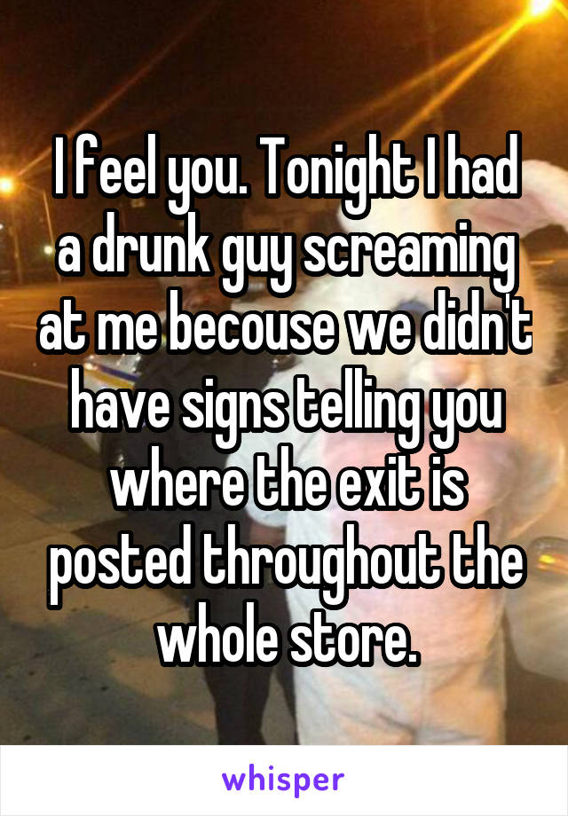 I feel you. Tonight I had a drunk guy screaming at me becouse we didn't have signs telling you where the exit is posted throughout the whole store.