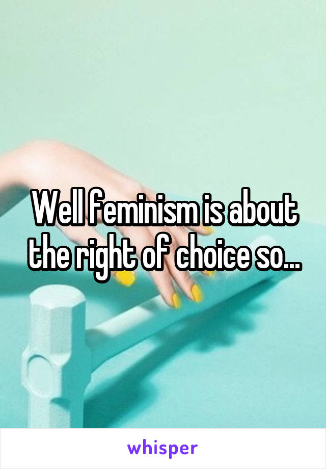 Well feminism is about the right of choice so...