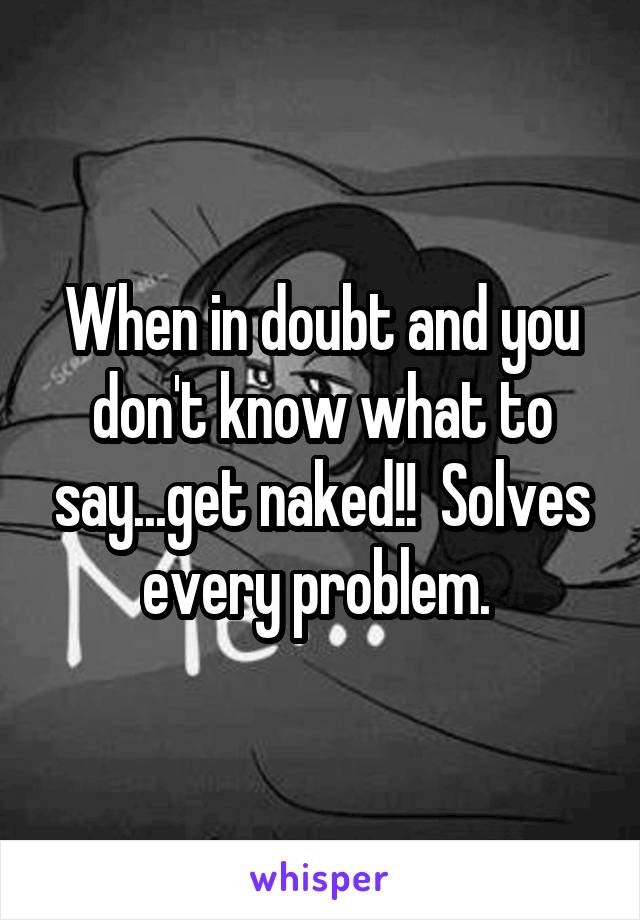 When in doubt and you don't know what to say...get naked!!  Solves every problem. 