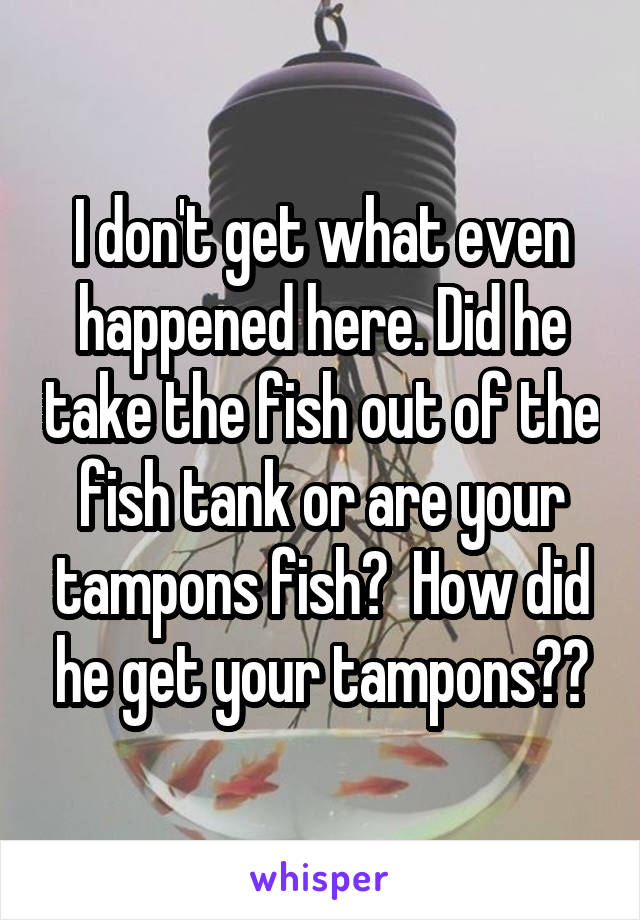 I don't get what even happened here. Did he take the fish out of the fish tank or are your tampons fish?  How did he get your tampons??