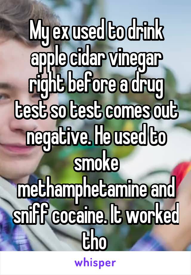 My ex used to drink apple cidar vinegar right before a drug test so test comes out negative. He used to smoke methamphetamine and sniff cocaine. It worked tho 