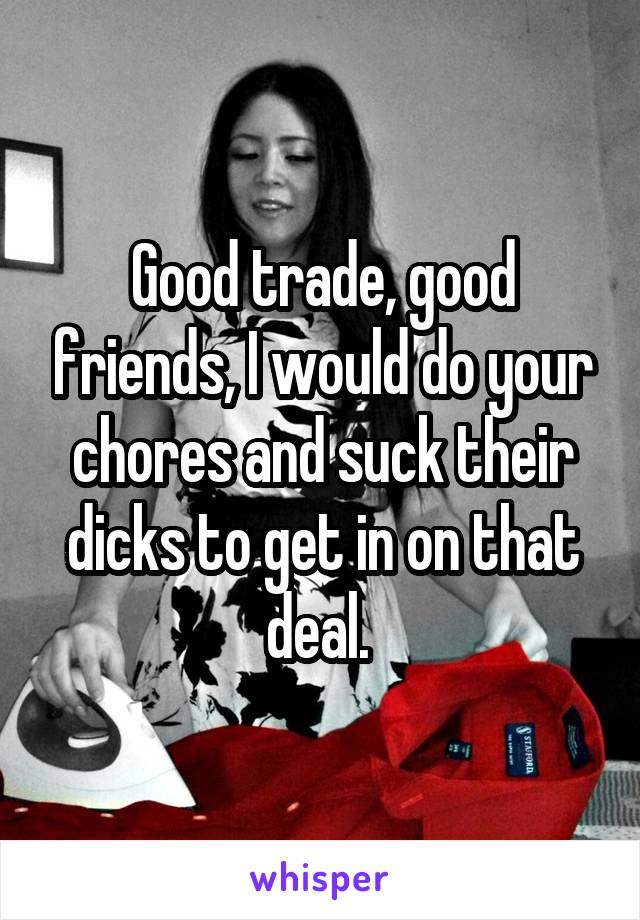 Good trade, good friends, I would do your chores and suck their dicks to get in on that deal. 