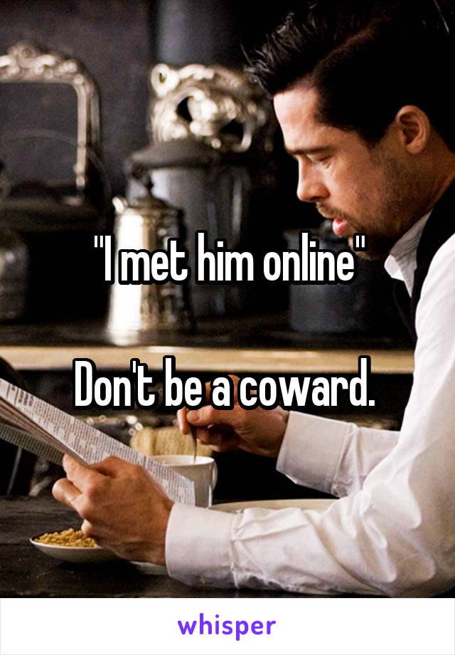 "I met him online"

Don't be a coward. 
