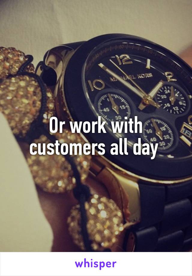 Or work with customers all day 