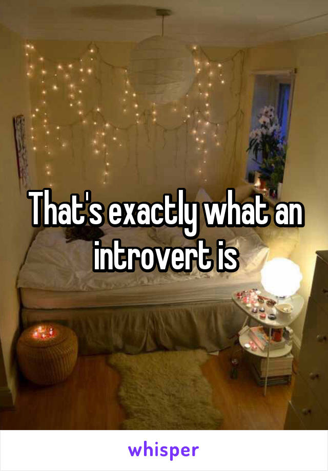 That's exactly what an introvert is